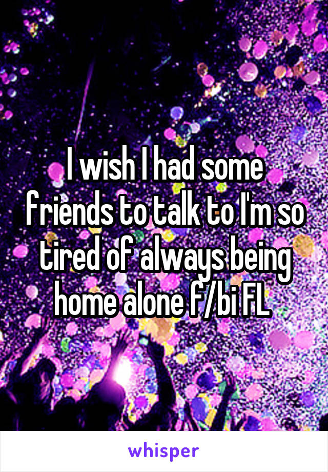 I wish I had some friends to talk to I'm so tired of always being home alone f/bi FL 