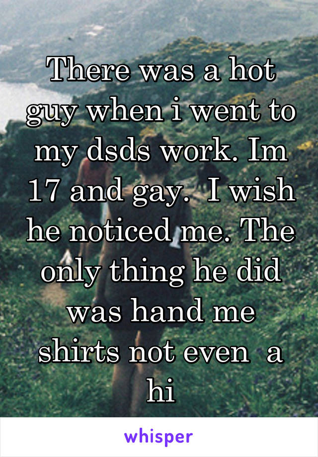 There was a hot guy when i went to my dsds work. Im 17 and gay.  I wish he noticed me. The only thing he did was hand me shirts not even  a hi