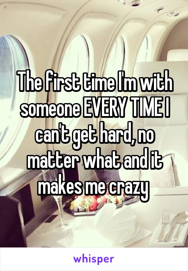 The first time I'm with someone EVERY TIME I can't get hard, no matter what and it makes me crazy 