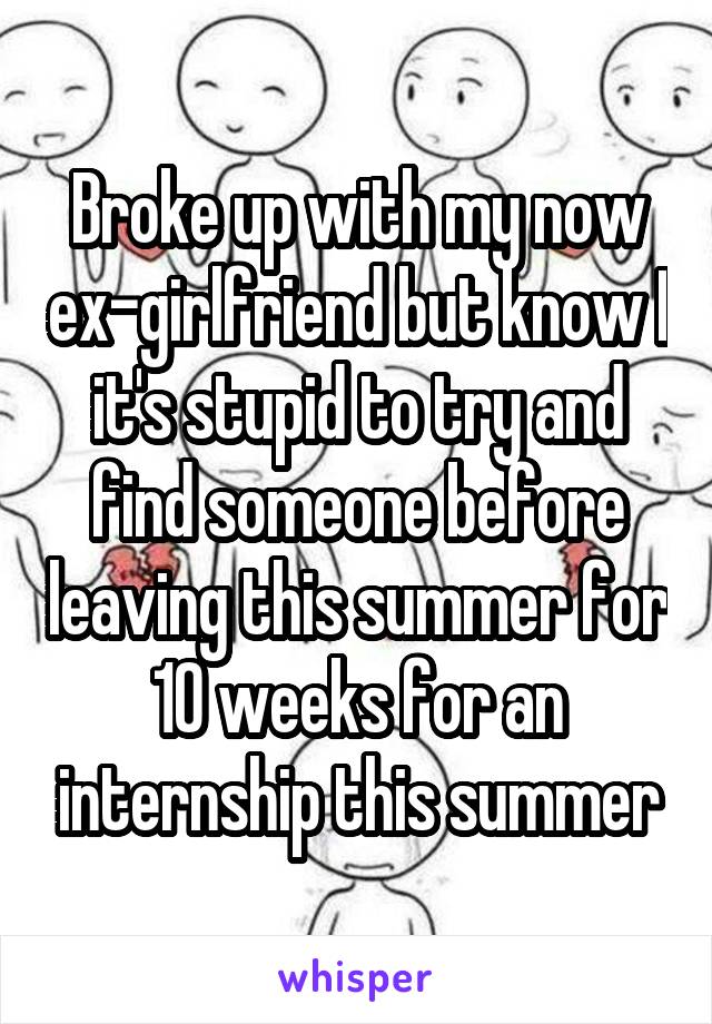 Broke up with my now ex-girlfriend but know I it's stupid to try and find someone before leaving this summer for 10 weeks for an internship this summer