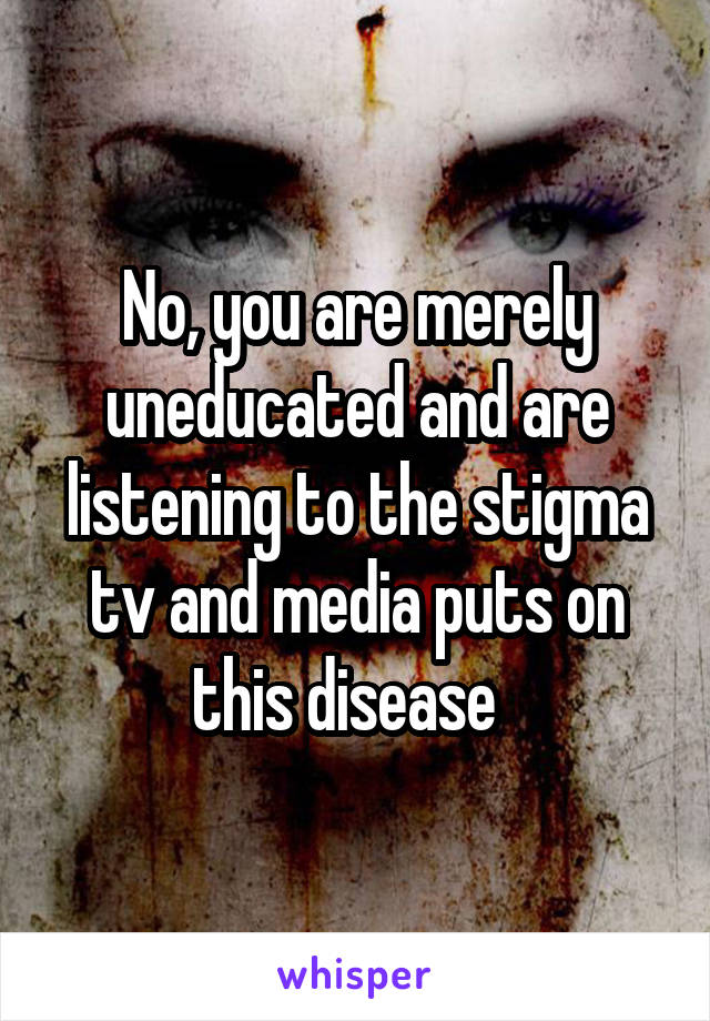 No, you are merely uneducated and are listening to the stigma tv and media puts on this disease  