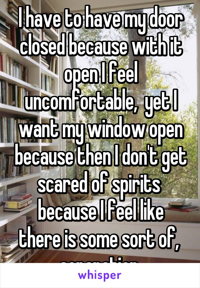 I have to have my door closed because with it open I feel uncomfortable,  yet I want my window open because then I don't get scared of spirits 
because I feel like there is some sort of,  separation 