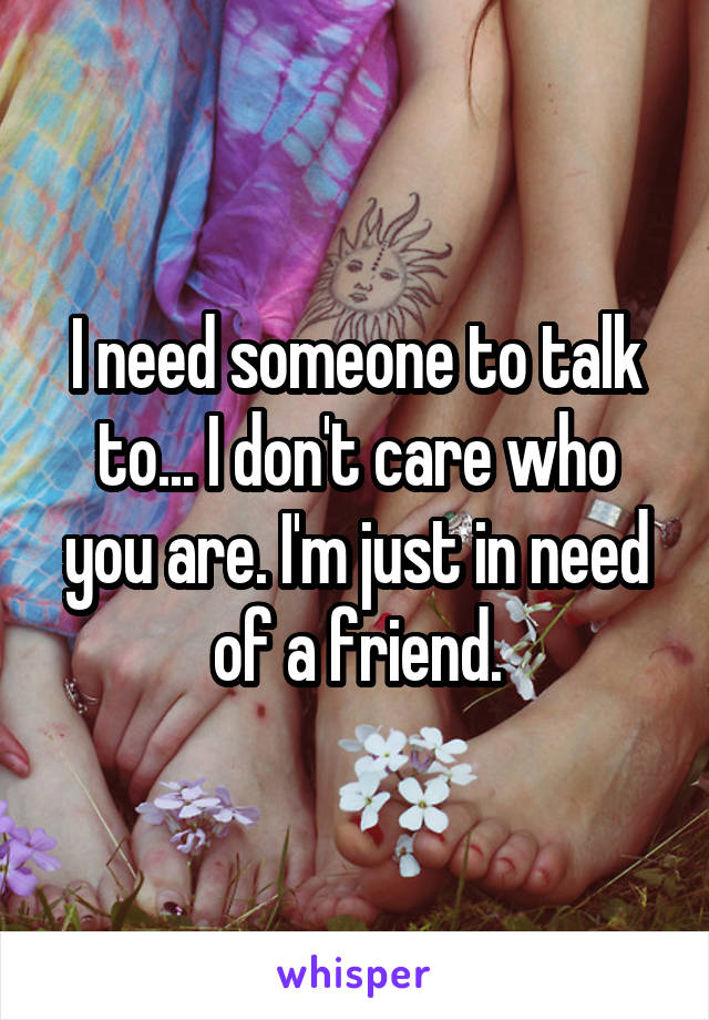 I need someone to talk to... I don't care who you are. I'm just in need of a friend.