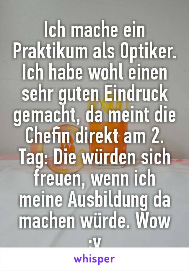 Ich mache ein Praktikum als Optiker. Ich habe wohl einen sehr guten Eindruck gemacht, da meint die Chefin direkt am 2. Tag: Die würden sich freuen, wenn ich meine Ausbildung da machen würde. Wow :v