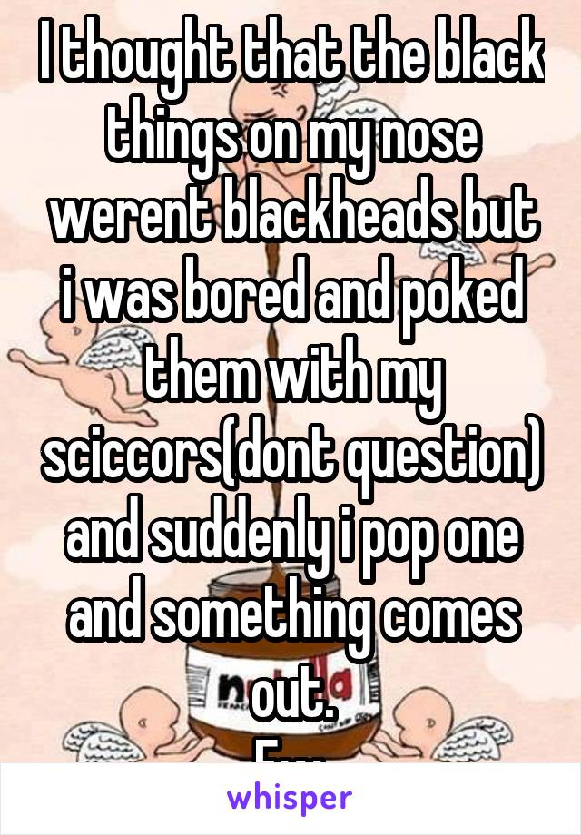 I thought that the black things on my nose werent blackheads but i was bored and poked them with my sciccors(dont question) and suddenly i pop one and something comes out.
Ew.