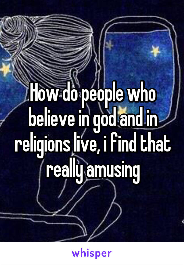 How do people who believe in god and in religions live, i find that really amusing