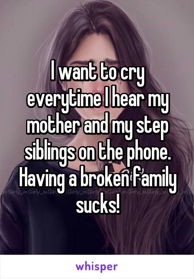 I want to cry everytime I hear my mother and my step siblings on the phone. Having a broken family sucks!