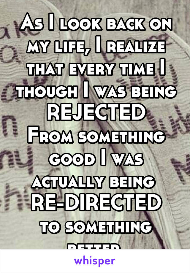 As I look back on my life, I realize that every time I though I was being REJECTED
From something good I was actually being 
RE-DIRECTED
to something better.