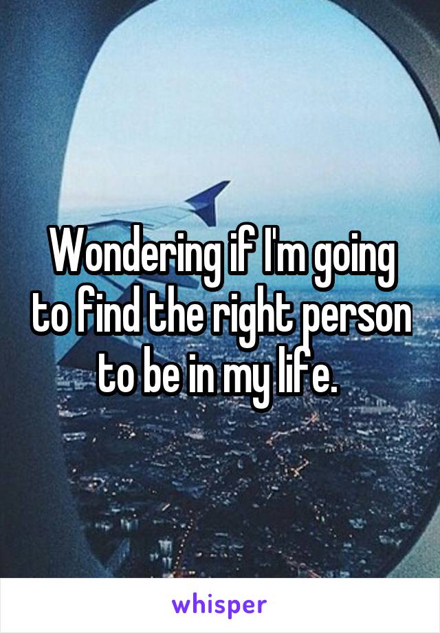 Wondering if I'm going to find the right person to be in my life. 