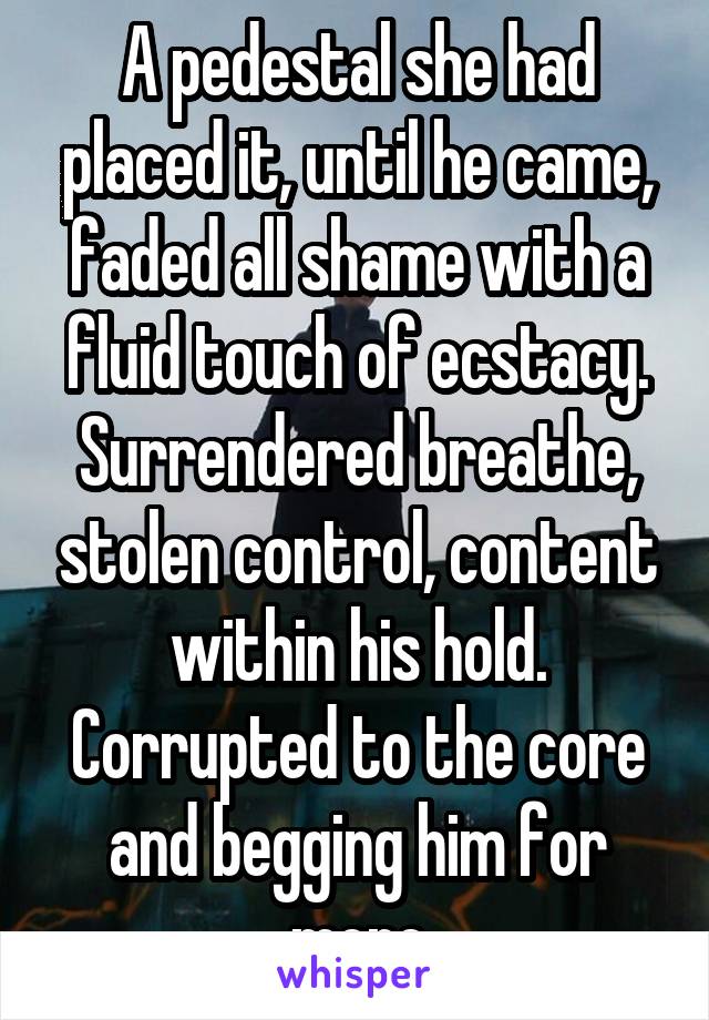 A pedestal she had placed it, until he came, faded all shame with a fluid touch of ecstacy. Surrendered breathe, stolen control, content within his hold. Corrupted to the core and begging him for more