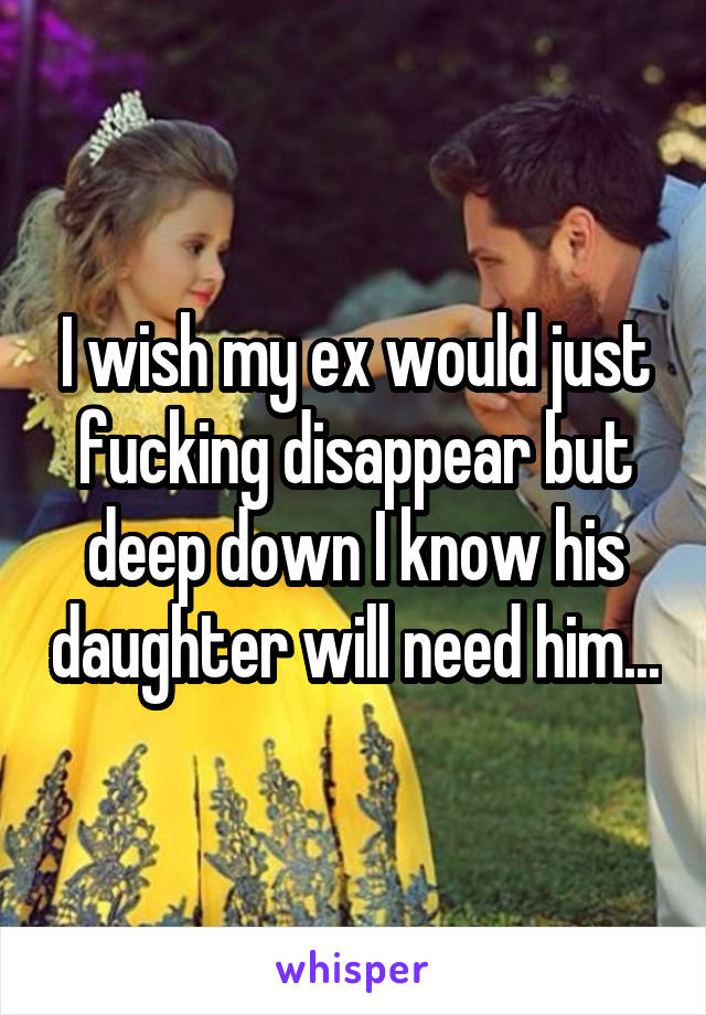 I wish my ex would just fucking disappear but deep down I know his daughter will need him...