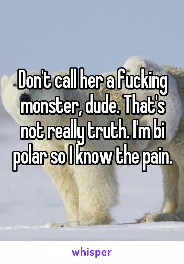 Don't call her a fucking monster, dude. That's not really truth. I'm bi polar so I know the pain. 