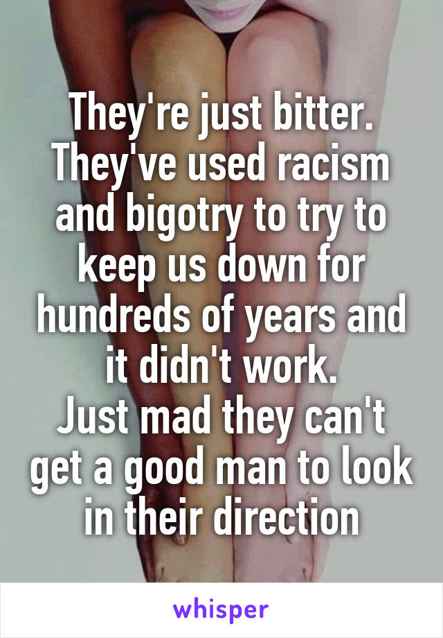 They're just bitter. They've used racism and bigotry to try to keep us down for hundreds of years and it didn't work.
Just mad they can't get a good man to look in their direction