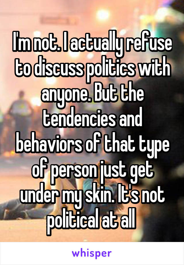 I'm not. I actually refuse to discuss politics with anyone. But the tendencies and behaviors of that type of person just get under my skin. It's not political at all 