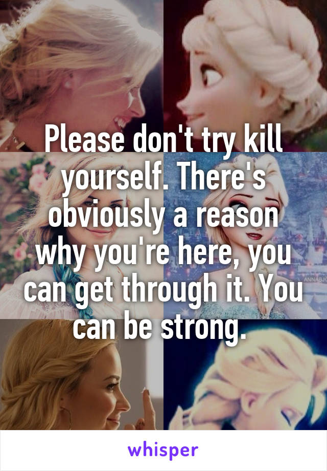 Please don't try kill yourself. There's obviously a reason why you're here, you can get through it. You can be strong. 