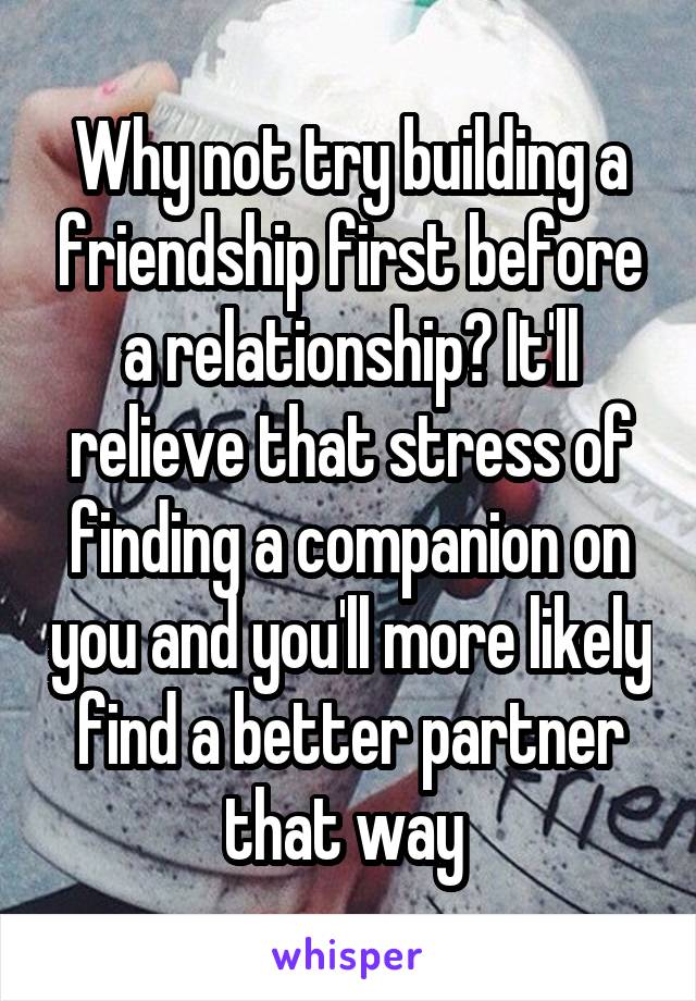 Why not try building a friendship first before a relationship? It'll relieve that stress of finding a companion on you and you'll more likely find a better partner that way 