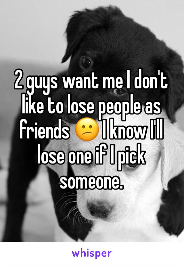 2 guys want me I don't like to lose people as friends 😕 I know I'll lose one if I pick someone. 