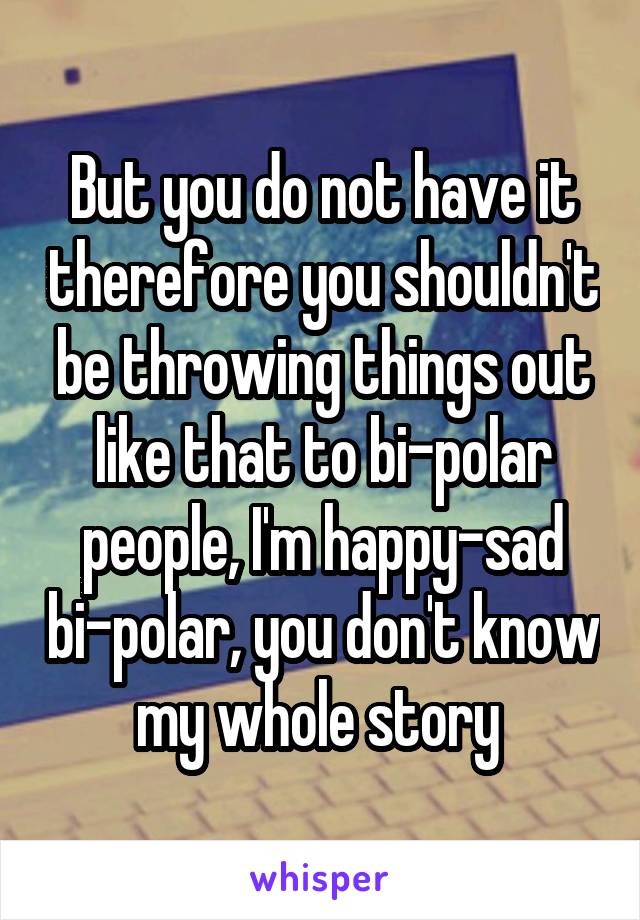 But you do not have it therefore you shouldn't be throwing things out like that to bi-polar people, I'm happy-sad bi-polar, you don't know my whole story 