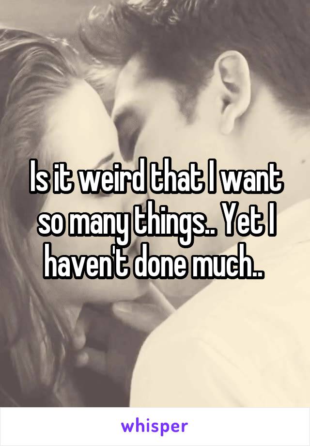 Is it weird that I want so many things.. Yet I haven't done much.. 