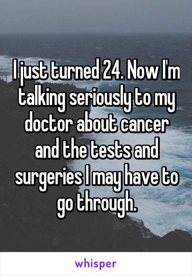 I just turned 24. Now I'm talking seriously to my doctor about cancer and the tests and surgeries I may have to go through.