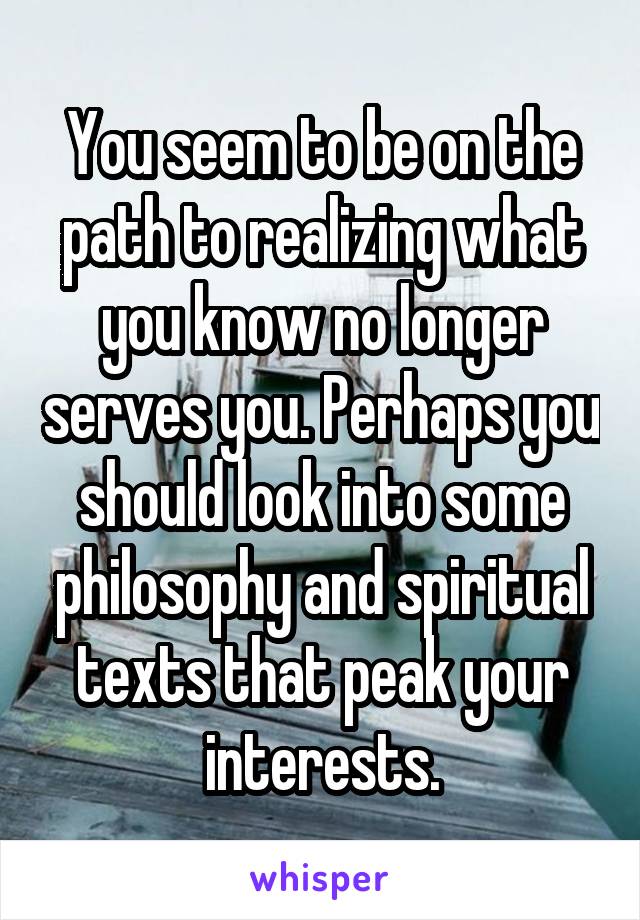 You seem to be on the path to realizing what you know no longer serves you. Perhaps you should look into some philosophy and spiritual texts that peak your interests.