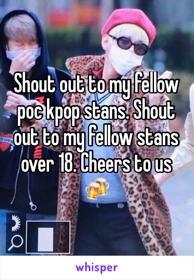 Shout out to my fellow poc kpop stans. Shout out to my fellow stans over 18. Cheers to us 🍻