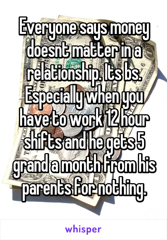 Everyone says money doesnt matter in a relationship. Its bs. Especially when you have to work 12 hour shifts and he gets 5 grand a month from his parents for nothing.
