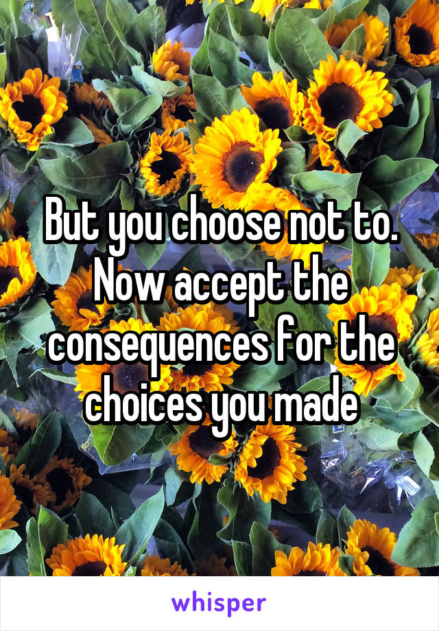 But you choose not to. Now accept the consequences for the choices you made