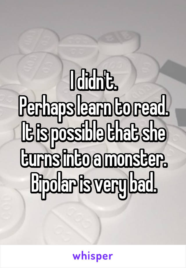 I didn't.
Perhaps learn to read.
It is possible that she turns into a monster. Bipolar is very bad.