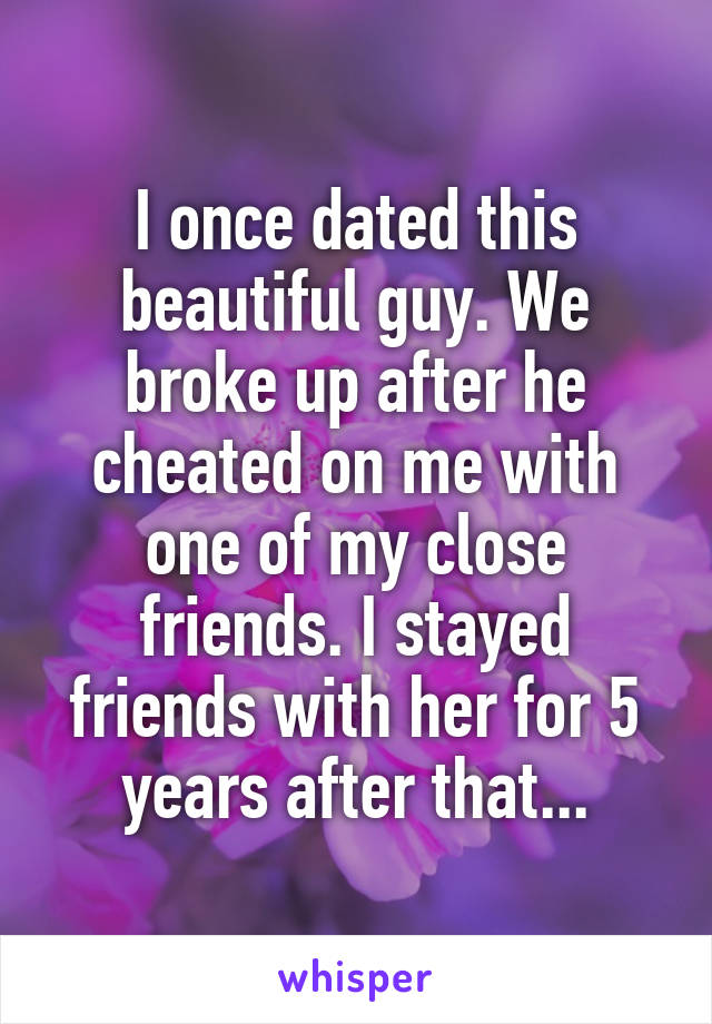 I once dated this beautiful guy. We broke up after he cheated on me with one of my close friends. I stayed friends with her for 5 years after that...