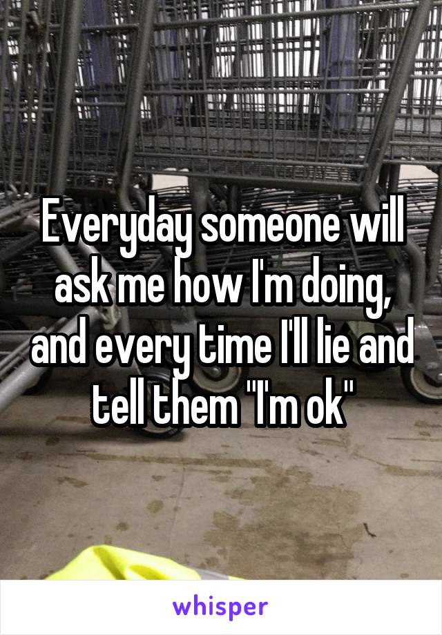 Everyday someone will ask me how I'm doing, and every time I'll lie and tell them "I'm ok"