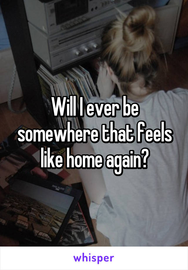 Will I ever be somewhere that feels like home again?