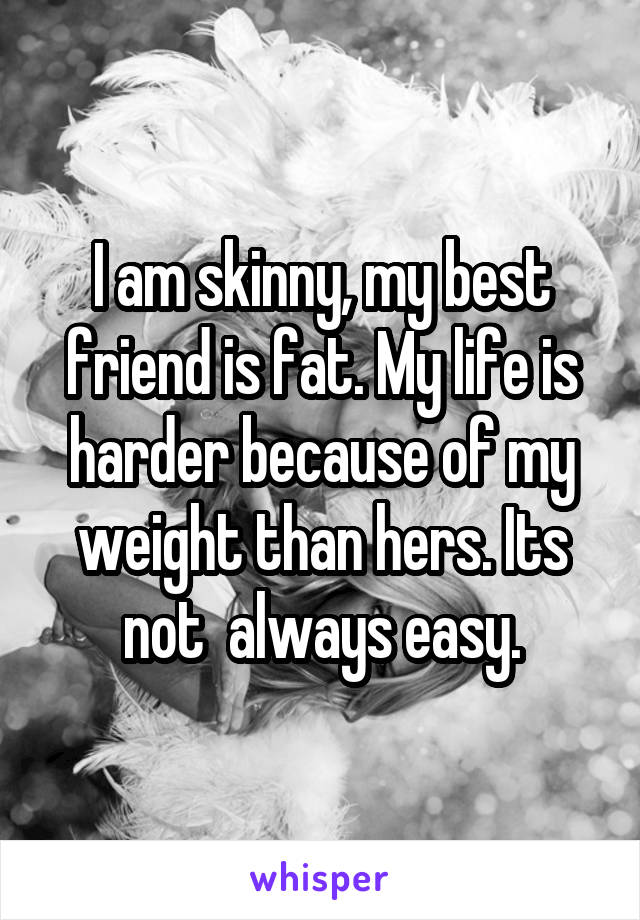 I am skinny, my best friend is fat. My life is harder because of my weight than hers. Its not  always easy.