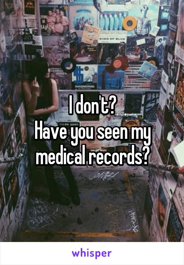 I don't?
Have you seen my medical records?