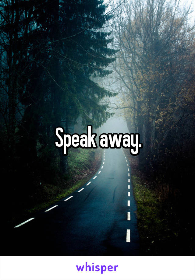 Speak away.