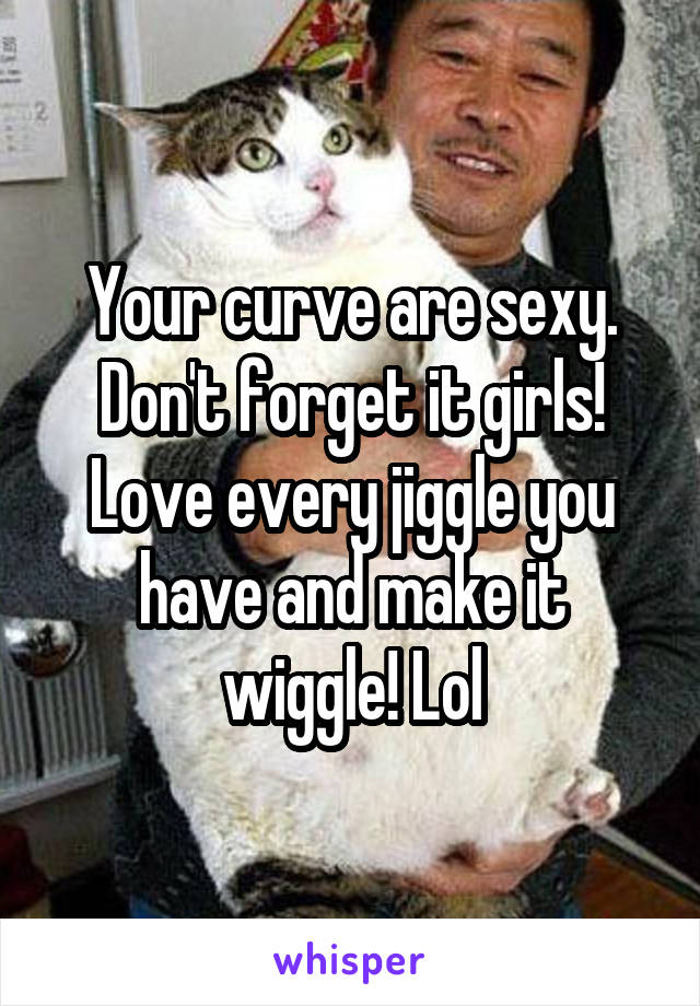 Your curve are sexy. Don't forget it girls! Love every jiggle you have and make it wiggle! Lol