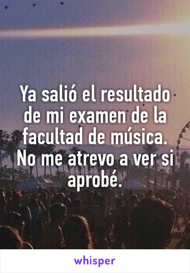 Ya salió el resultado de mi examen de la facultad de música.
No me atrevo a ver si aprobé.