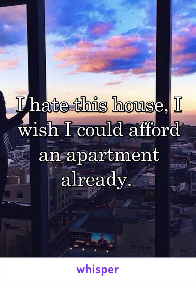 I hate this house, I wish I could afford an apartment already. 