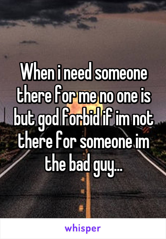 When i need someone there for me no one is but god forbid if im not there for someone im the bad guy...