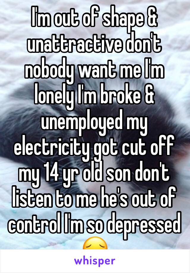 I'm out of shape & unattractive don't nobody want me I'm lonely I'm broke & unemployed my electricity got cut off my 14 yr old son don't listen to me he's out of control I'm so depressed 😔