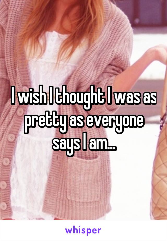 I wish I thought I was as pretty as everyone says I am...