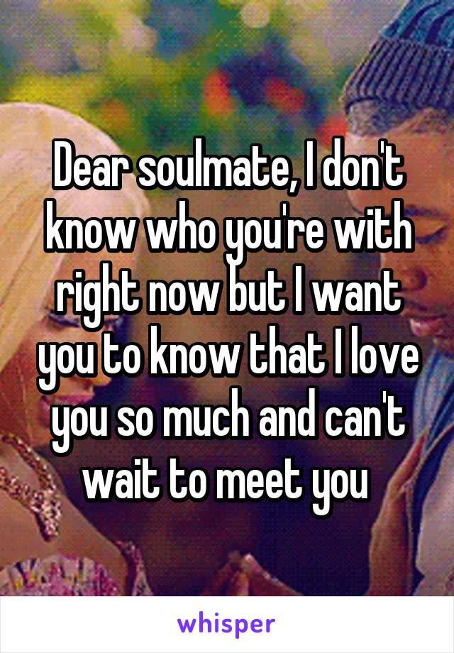 Dear soulmate, I don't know who you're with right now but I want you to know that I love you so much and can't wait to meet you 