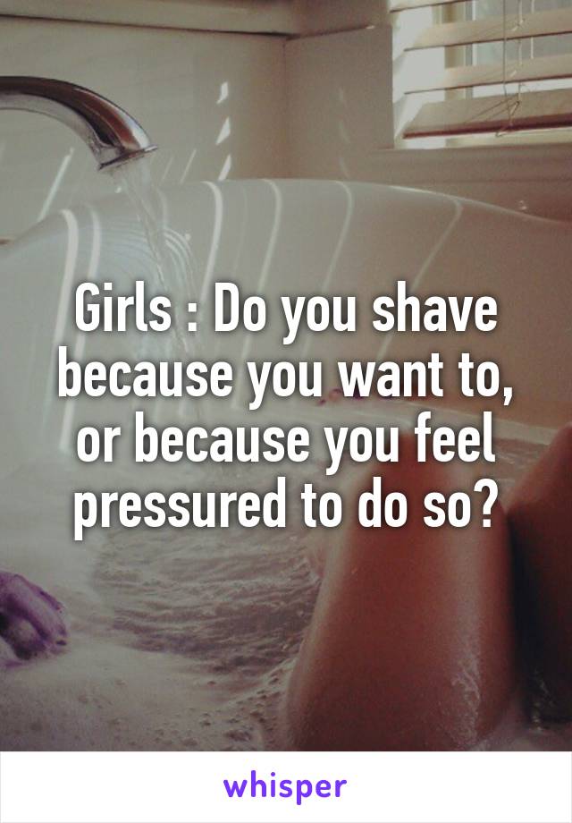 Girls : Do you shave because you want to, or because you feel pressured to do so?