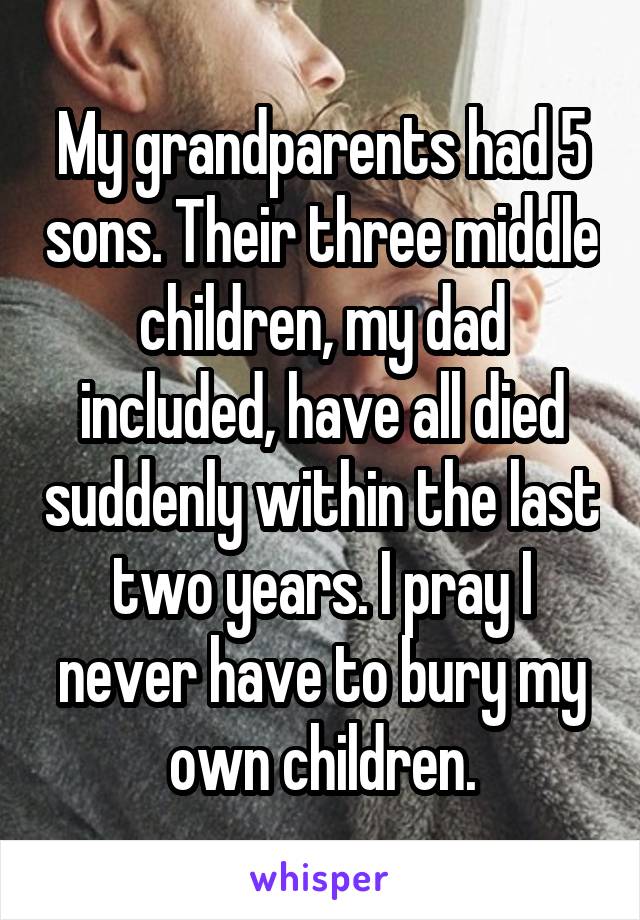 My grandparents had 5 sons. Their three middle children, my dad included, have all died suddenly within the last two years. I pray I never have to bury my own children.