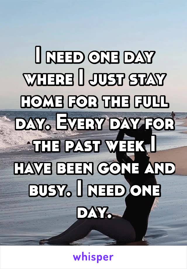 I need one day where I just stay home for the full day. Every day for the past week I have been gone and busy. I need one day.