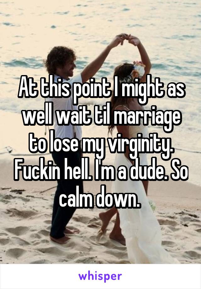 At this point I might as well wait til marriage to lose my virginity. Fuckin hell. I'm a dude. So calm down. 