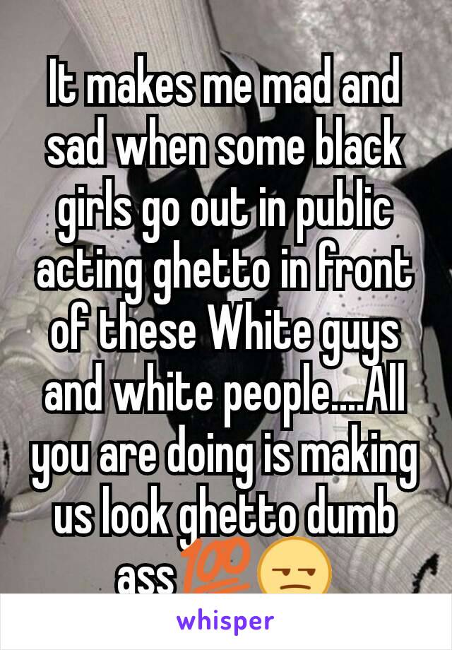 It makes me mad and sad when some black girls go out in public acting ghetto in front of these White guys and white people....All you are doing is making us look ghetto dumb ass💯😒