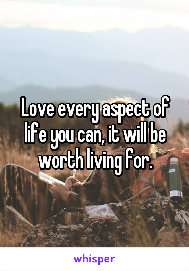 Love every aspect of life you can, it will be worth living for.