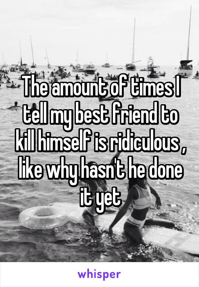 The amount of times I tell my best friend to kill himself is ridiculous , like why hasn't he done it yet