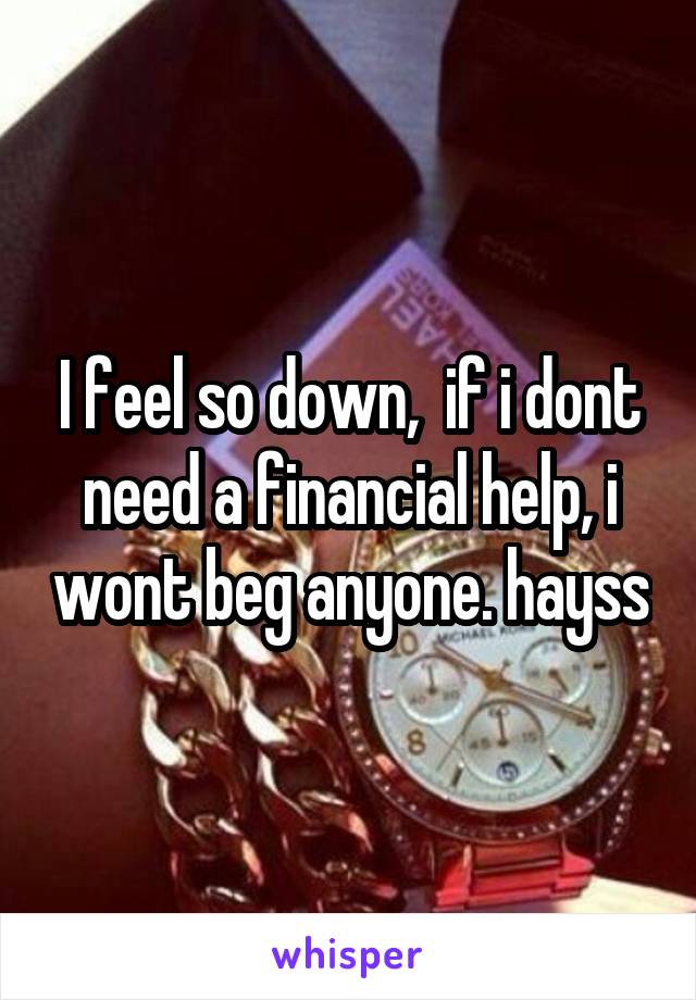 I feel so down,  if i dont need a financial help, i wont beg anyone. hayss